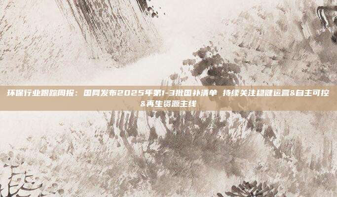 环保行业跟踪周报:国网发布2025年第1-3批国补清单 持续关注稳健运营&自主可控&再生资源主线