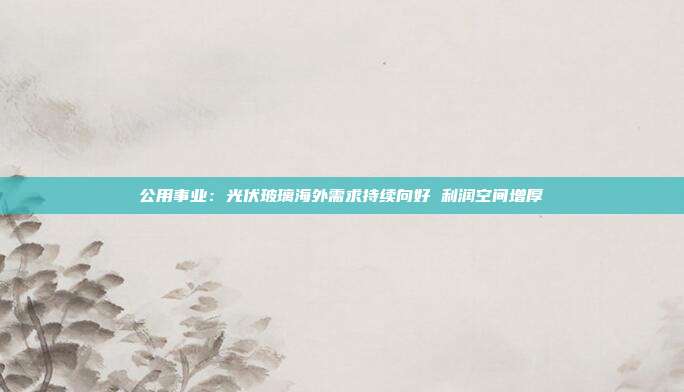 公用事业:光伏玻璃海外需求持续向好 利润空间增厚