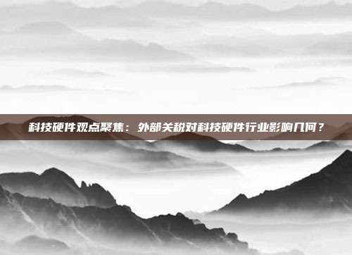 科技硬件观点聚焦:外部关税对科技硬件行业影响几何?
