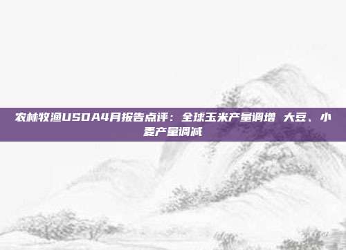 农林牧渔USDA4月报告点评:全球玉米产量调增 大豆、小麦产量调减