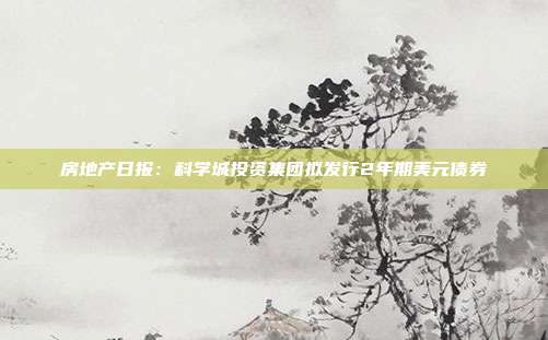 房地产日报:科学城投资集团拟发行2年期美元债券