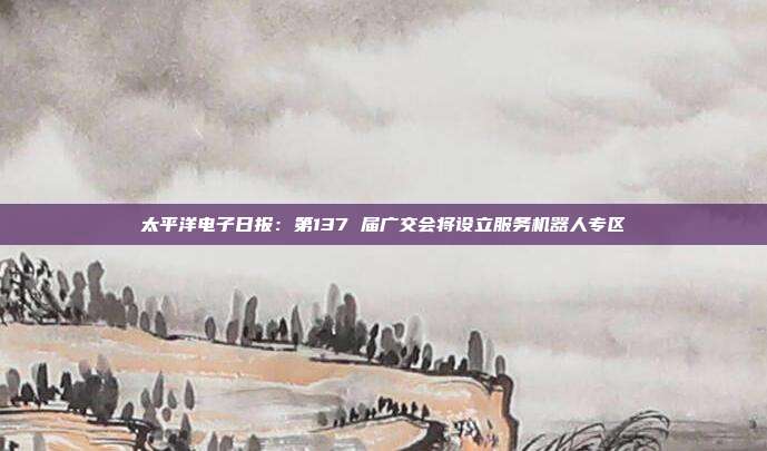 太平洋电子日报:第137 届广交会将设立服务机器人专区