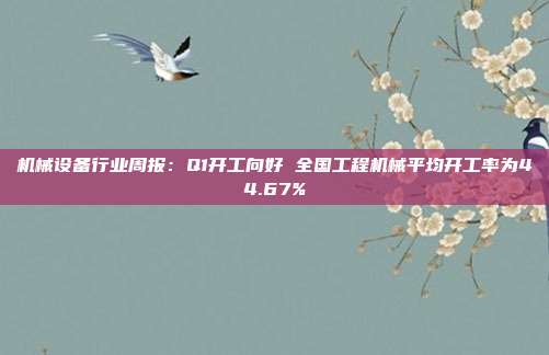 机械设备行业周报:Q1开工向好 全国工程机械平均开工率为44.67%