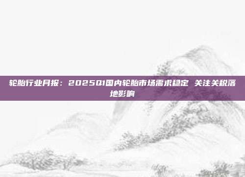 轮胎行业月报：2025Q1国内轮胎市场需求稳定 关注关税落地影响