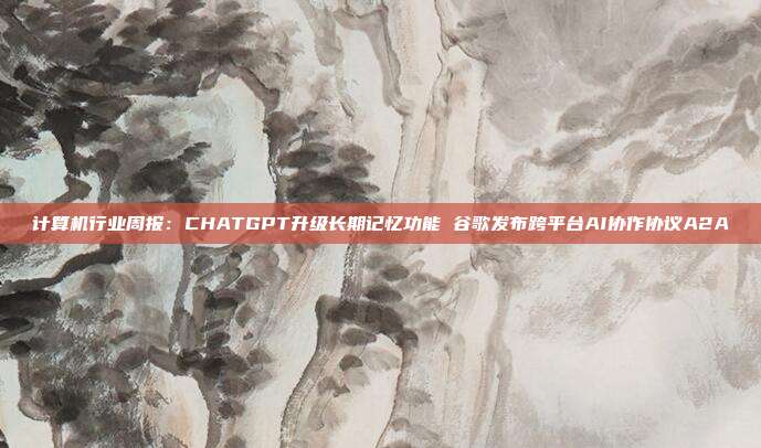 计算机行业周报:CHATGPT升级长期记忆功能 谷歌发布跨平台AI协作协议A2A