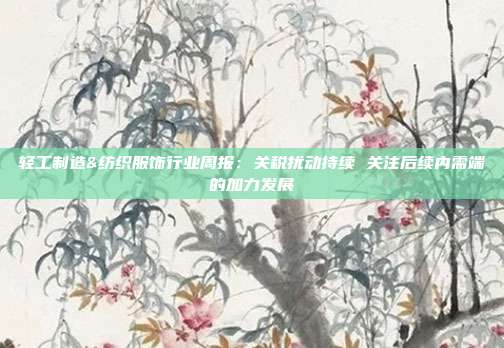 轻工制造&纺织服饰行业周报:关税扰动持续 关注后续内需端的加力发展