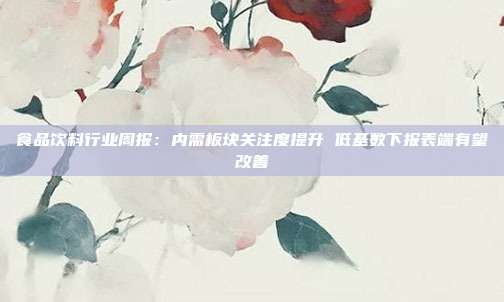 食品饮料行业周报:内需板块关注度提升 低基数下报表端有望改善