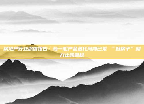 房地产行业深度报告:新一轮产品迭代周期已来 “好房子”助力止跌回稳