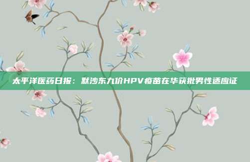 太平洋医药日报:默沙东九价HPV疫苗在华获批男性适应证