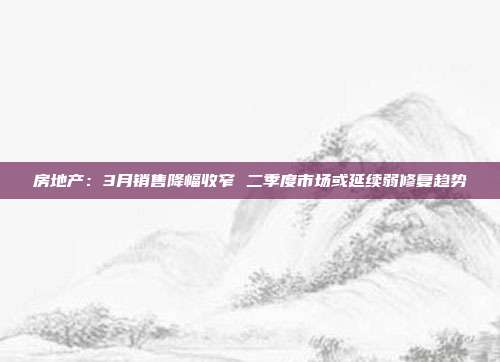 房地产:3月销售降幅收窄 二季度市场或延续弱修复趋势
