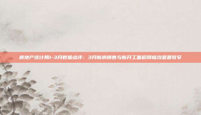 房地产统计局1-3月数据点评:3月新房销售与新开工面积降幅均显著收窄