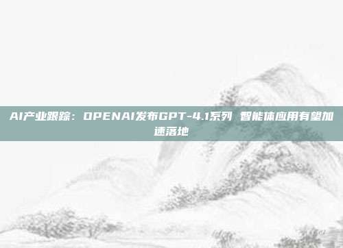 AI产业跟踪:OPENAI发布GPT-4.1系列 智能体应用有望加速落地