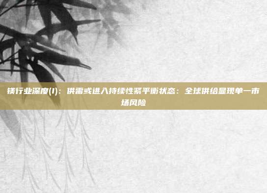 镁行业深度(I):供需或进入持续性紧平衡状态:全球供给显现单一市场风险
