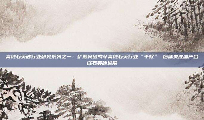 高纯石英砂行业研究系列之一:矿源突破或令高纯石英行业“平权” 后续关注国产合成石英砂进展