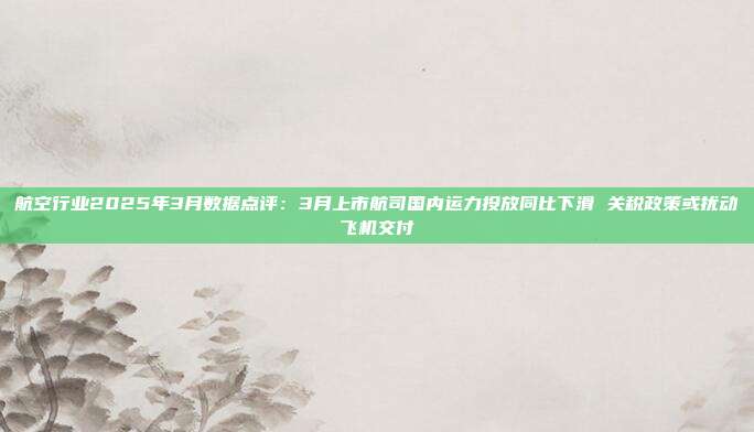 航空行业2025年3月数据点评:3月上市航司国内运力投放同比下滑 关税政策或扰动飞机交付