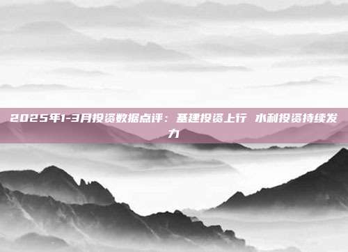 2025年1-3月投资数据点评:基建投资上行 水利投资持续发力