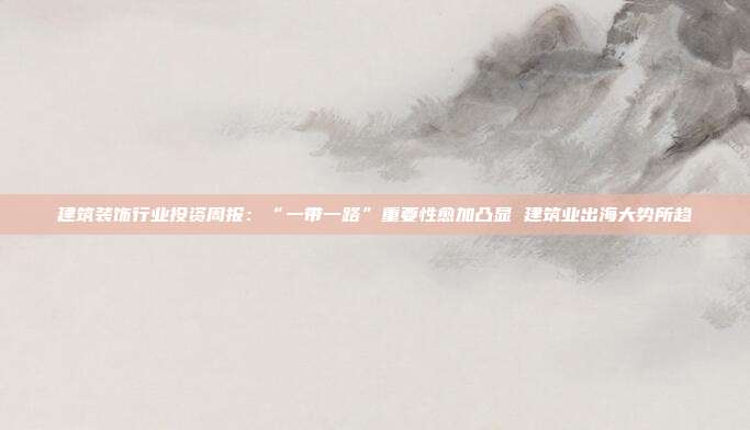 建筑装饰行业投资周报:“一带一路”重要性愈加凸显 建筑业出海大势所趋