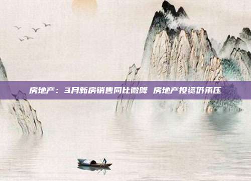 房地产:3月新房销售同比微降 房地产投资仍承压