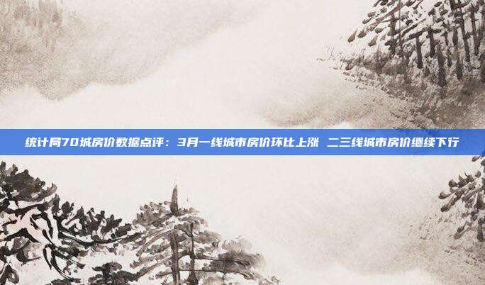 统计局70城房价数据点评:3月一线城市房价环比上涨 二三线城市房价继续下行