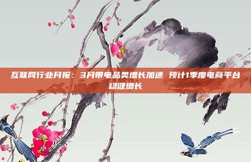 互联网行业月报:3月带电品类增长加速 预计1季度电商平台稳健增长