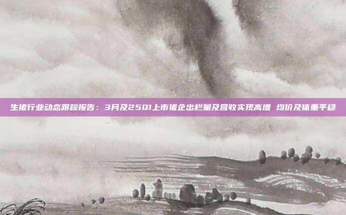 生猪行业动态跟踪报告:3月及25Q1上市猪企出栏量及营收实现高增 均价及体重平稳