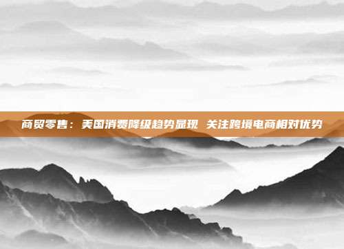 商贸零售:美国消费降级趋势显现 关注跨境电商相对优势