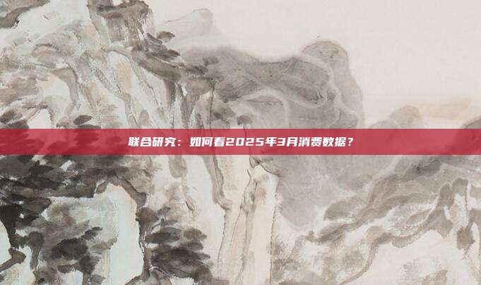 联合研究:如何看2025年3月消费数据?