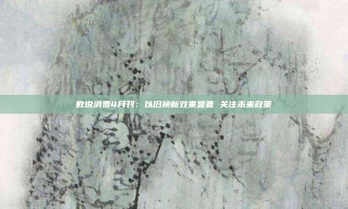 数说消费4月刊:以旧换新效果显著 关注未来政策