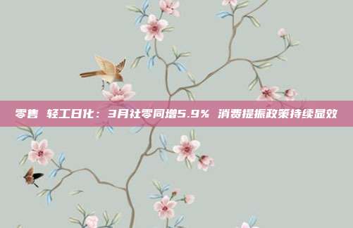 零售 轻工日化:3月社零同增5.9% 消费提振政策持续显效