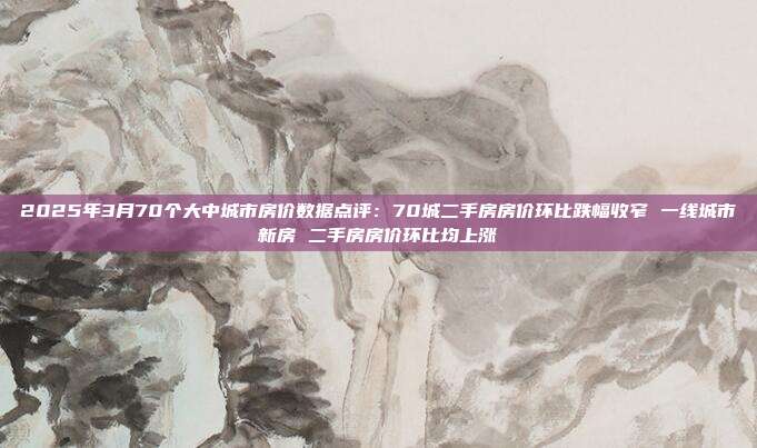 2025年3月70个大中城市房价数据点评:70城二手房房价环比跌幅收窄 一线城市新房 二手房房价环比均上涨