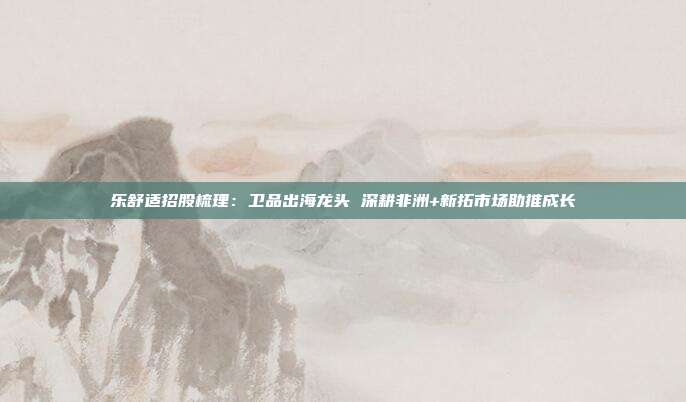 乐舒适招股梳理:卫品出海龙头 深耕非洲+新拓市场助推成长