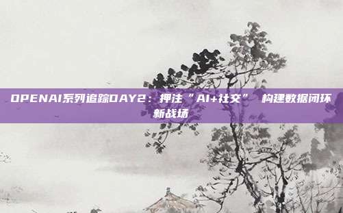 OPENAI系列追踪DAY2:押注“AI+社交” 构建数据闭环新战场