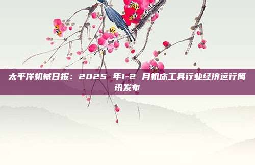 太平洋机械日报:2025 年1-2 月机床工具行业经济运行简讯发布