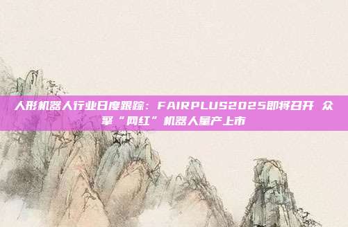 人形机器人行业日度跟踪:FAIRPLUS2025即将召开 众擎“网红”机器人量产上市