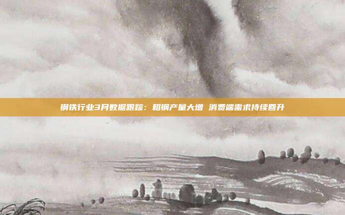 钢铁行业3月数据跟踪:粗钢产量大增 消费端需求持续回升