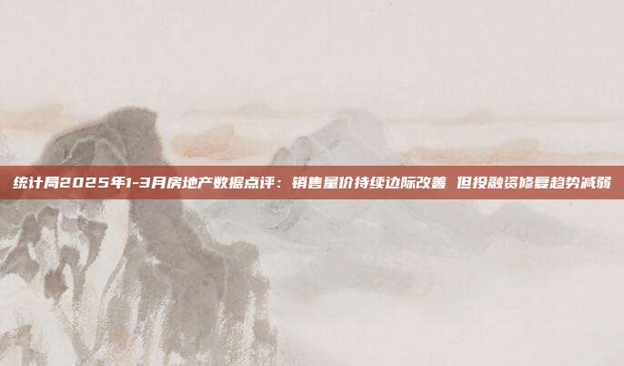 统计局2025年1-3月房地产数据点评:销售量价持续边际改善 但投融资修复趋势减弱