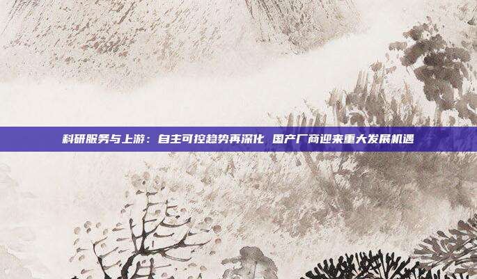 科研服务与上游:自主可控趋势再深化 国产厂商迎来重大发展机遇