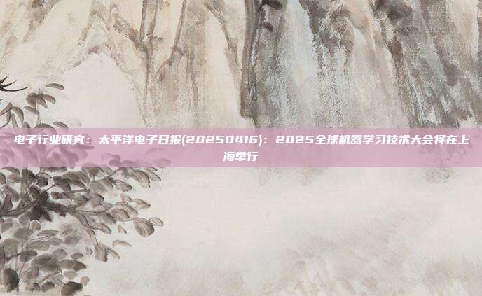 电子行业研究:太平洋电子日报(20250416):2025全球机器学习技术大会将在上海举行