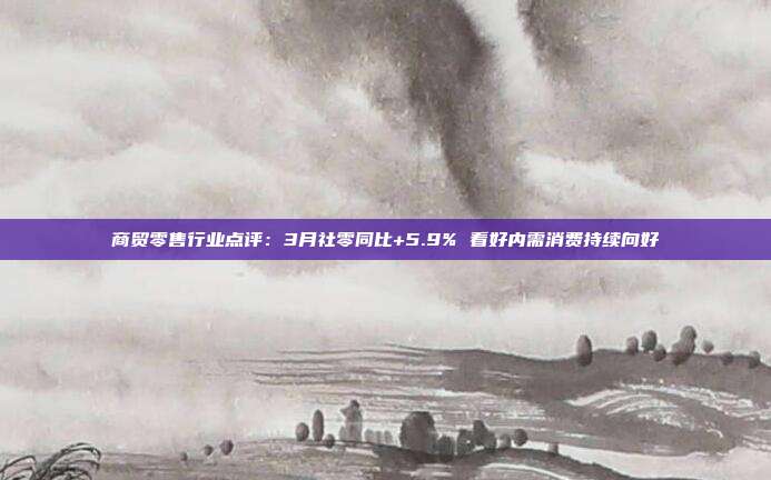 商贸零售行业点评:3月社零同比+5.9% 看好内需消费持续向好