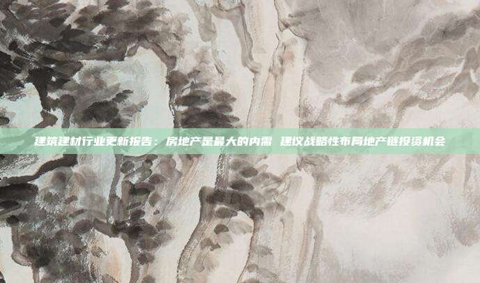 建筑建材行业更新报告:房地产是最大的内需 建议战略性布局地产链投资机会