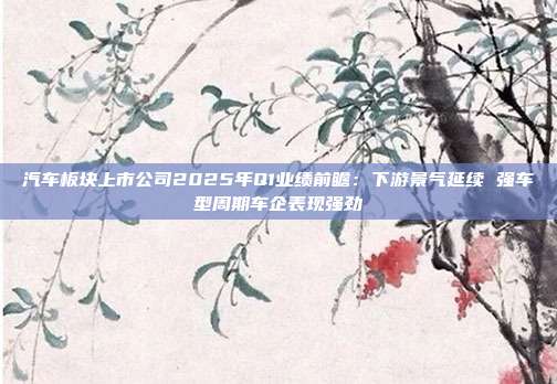汽车板块上市公司2025年Q1业绩前瞻:下游景气延续 强车型周期车企表现强劲