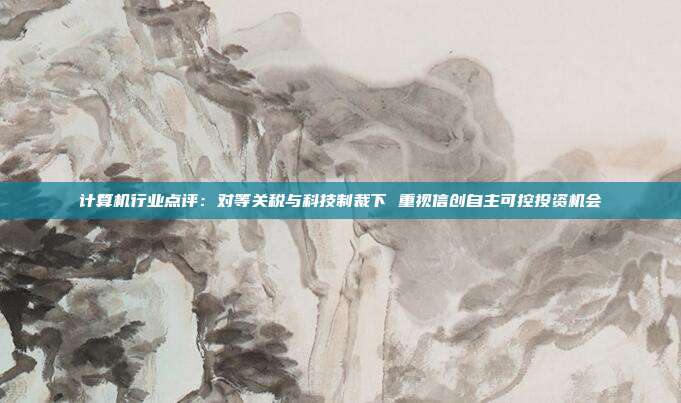 计算机行业点评:对等关税与科技制裁下 重视信创自主可控投资机会