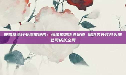 宠物食品行业深度报告:情绪消费优选赛道 量价齐升打开头部公司成长空间