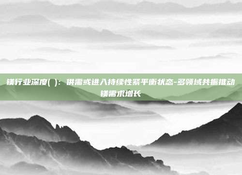 镁行业深度(Ⅱ):供需或进入持续性紧平衡状态-多领域共振推动镁需求增长