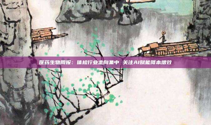 医药生物周报:体检行业走向集中 关注AI赋能降本增效