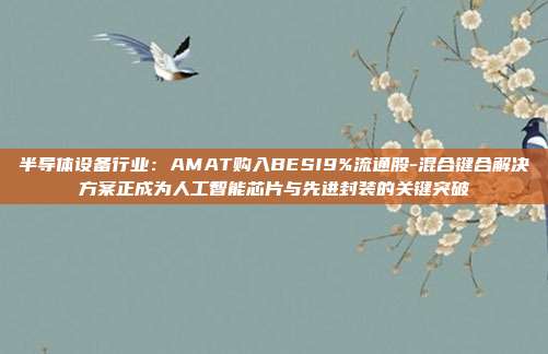 半导体设备行业:AMAT购入BESI9%流通股-混合键合解决方案正成为人工智能芯片与先进封装的关键突破
