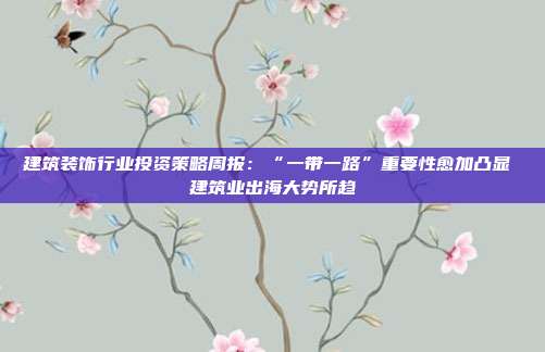 建筑装饰行业投资策略周报:“一带一路”重要性愈加凸显 建筑业出海大势所趋