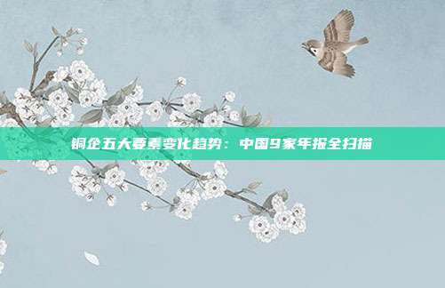 铜企五大要素变化趋势:中国9家年报全扫描