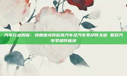 汽车行业周报:特朗普或将豁免汽车及汽车零部件关税 看好汽车零部件板块