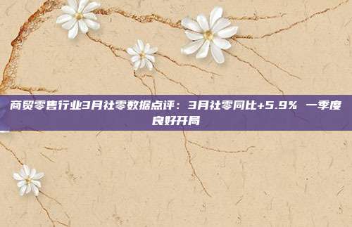 商贸零售行业3月社零数据点评:3月社零同比+5.9% 一季度良好开局